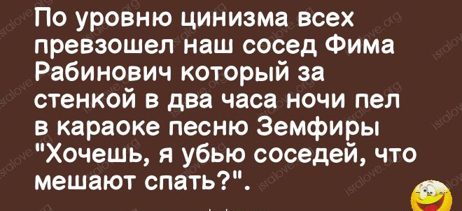 17937145 По уровню цинизма всех превзошел наш сосед Фима Рабинович который за стенкой в два часа ночи пел в караоке песню Земфиры Хочешь я убью соседей что мешают спать ушие 079