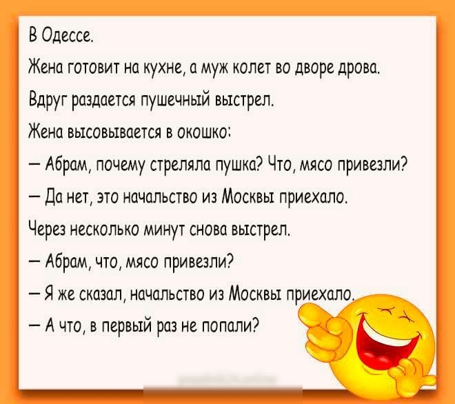 В Одессе Жена готовит на кухне а муж колет во дворе дрова Вдруг раздается пушечный выстрел Жена высовывается в окошко Абрам почему стреляла пушка Что мясо привезли Да нет это начальство из Москвы приехало Через несколько минут снова выстрел Абрам что мясо привезли Я же сказал начальство из Москвы приехало А что в первый раз не попали