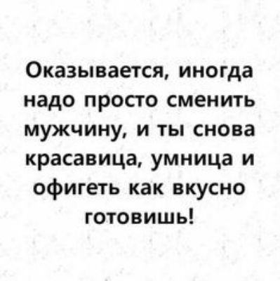 Оказывается иногда надо просто сменить мужчину и ты снова красавица умница и офигеть как вкусно готовишь