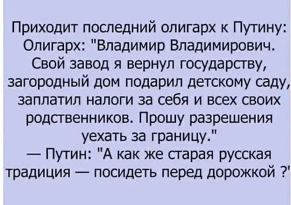 Приходит последний олигарх к Путину Олигарх Владимир Владимирович Свой завод я вернул государству загородный дом подарил детскому саду заплатил налоги за себя и всех своих родственников Прошу разрешения уехать за границу Путин А как же гарая русская традиция посидеть перед дорожкой