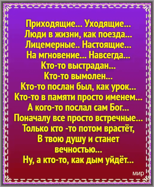 Приходящие Уходящие Люди в жизни как поезда Лицемерные Настоящие На мгновение Навсегда Кто то выстрадан Кто то вымолен Кто то послан бьш как урок Кто то в памяти просто именем А кого то послал сам Бог Поначалу все просто встречные Только кто то потом врастёт В твою душу и станет вечностью Ну а кто то как дым уйдёт мир