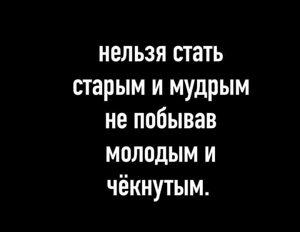 нельзя стать старым и мудрым не побывав молодым и чёкнутым