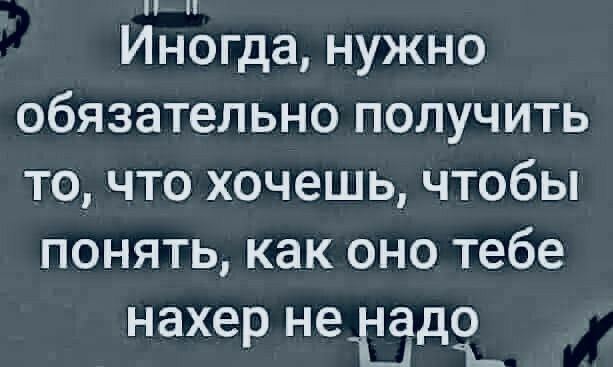 Иногда нужно обязательно получить то что хочешь чтобы понять как оно тебе нахер нетді