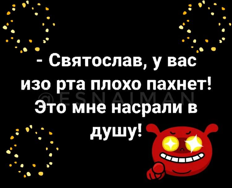 Святослав у вас изо рта плохо пахнет Это мне насрапи в _ _ душу