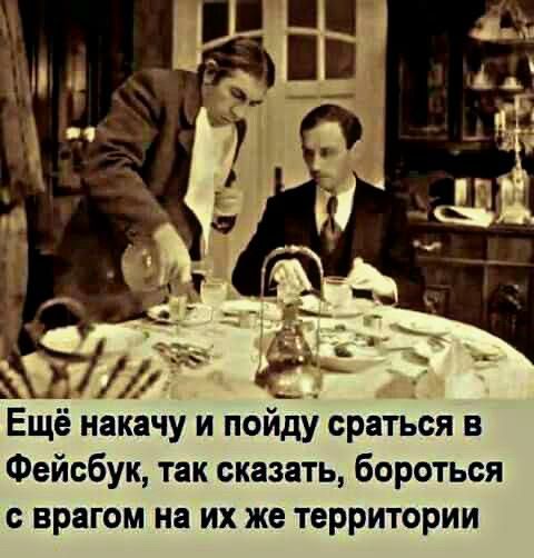 Ещё накачу и пойди сраться в Фейсбук так сказать бороться с врагом на их же территории