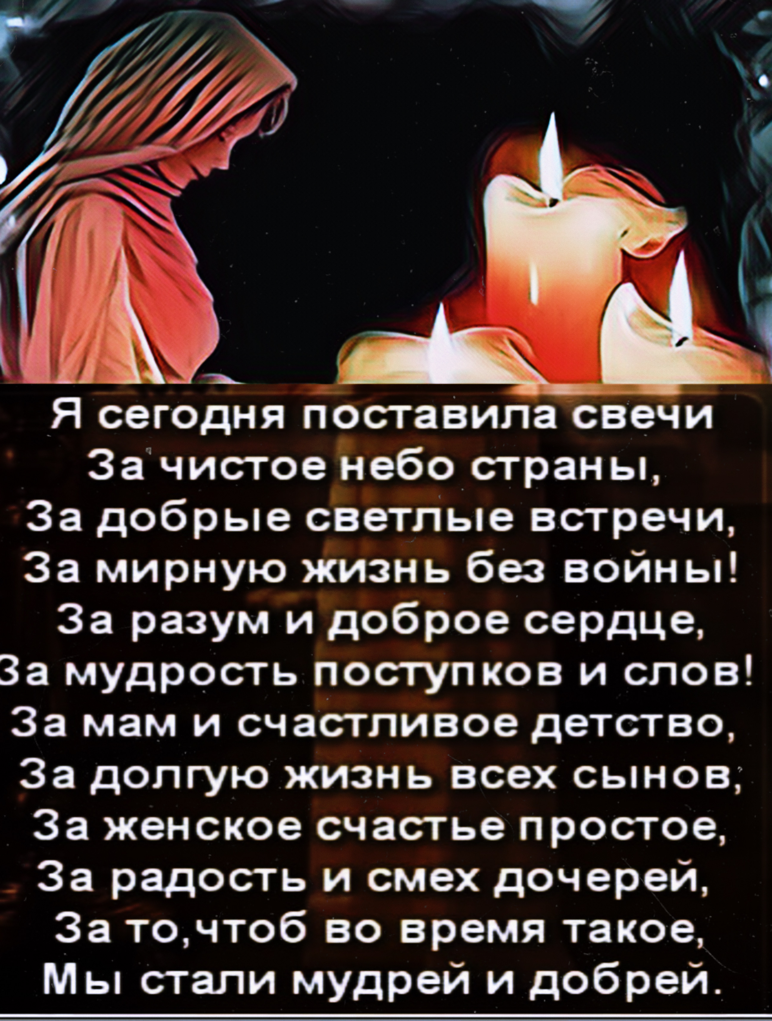 Я сегодня поставила свечи За чистое небо страны За добрые светлые встречи За мирную жизнь без войны За разум и доброе сердце За мудрость поступков и слов За мам и счастливое детство За долгую жизнь всех сынов За женское счастье простое За радость и смех дочерей За точтоб во время такое Мы стали мудрей и добрей