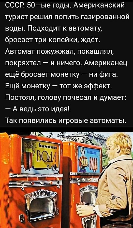 СССР 50ые годы Американский турист решил попить газированной воды Подходит к автомату бросает три копейки ждёт Автомат пожужжал покашляп покряхтел и ничего Американец ещё бросает монетку ни фига Ещё монетку тот же эффект Постоял голову почесал и думает А ведь это идея Так появились игровые автоматы