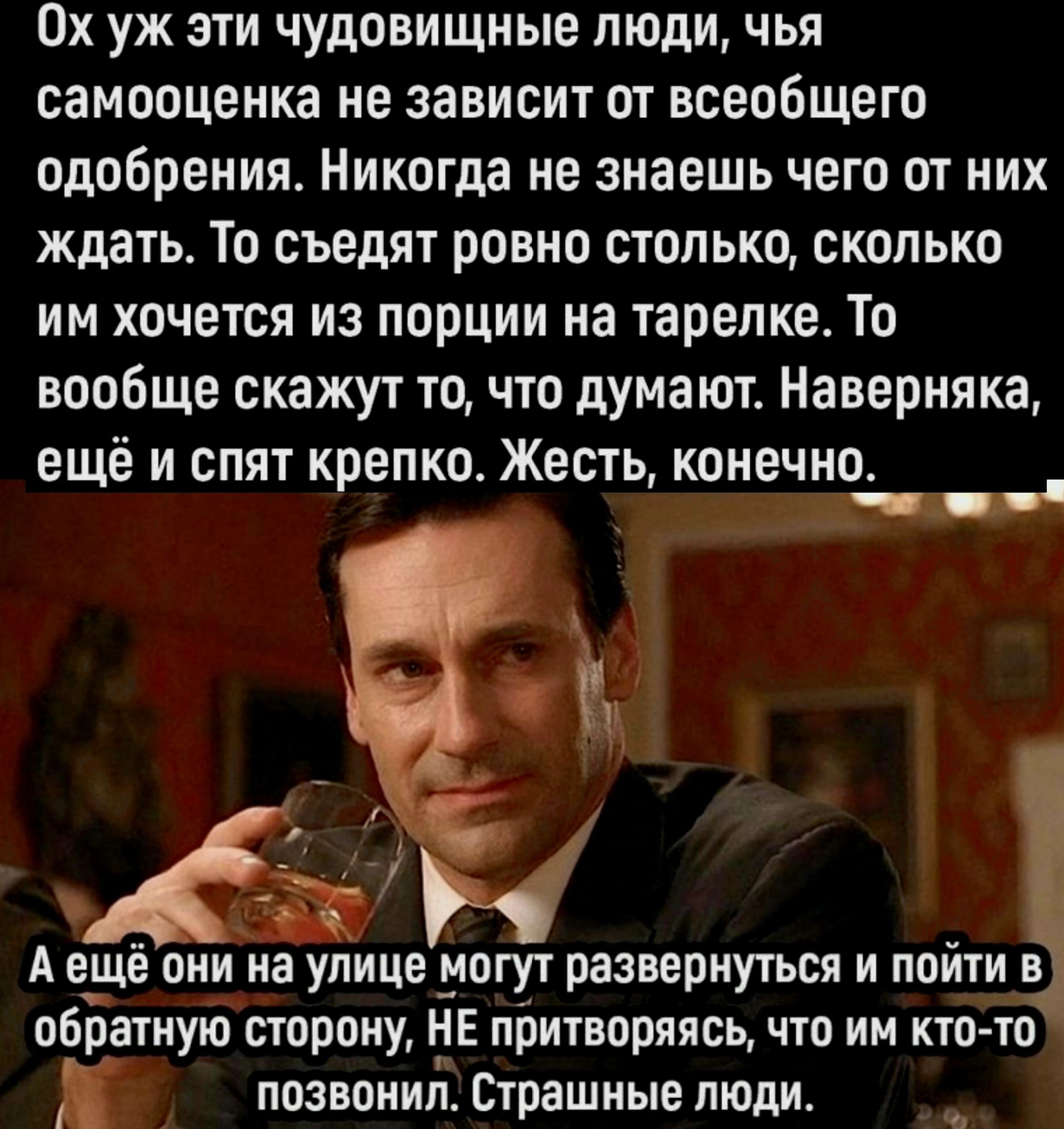 Ох уж эти чудовищные люди чья самооценка не зависит от всеобщего одобрения Никогда не знаешь чего от них ждать То съедят ровно столько сколько им хочется из порции на тарелке То вообще скажут то что думают Наверняка ещё и спят крепкое Жесть конечно __ А ещё они на улице могут развернуться и пойти в обратную сторону НЕ притворяясь что им кто то позвонил Страшные люди в