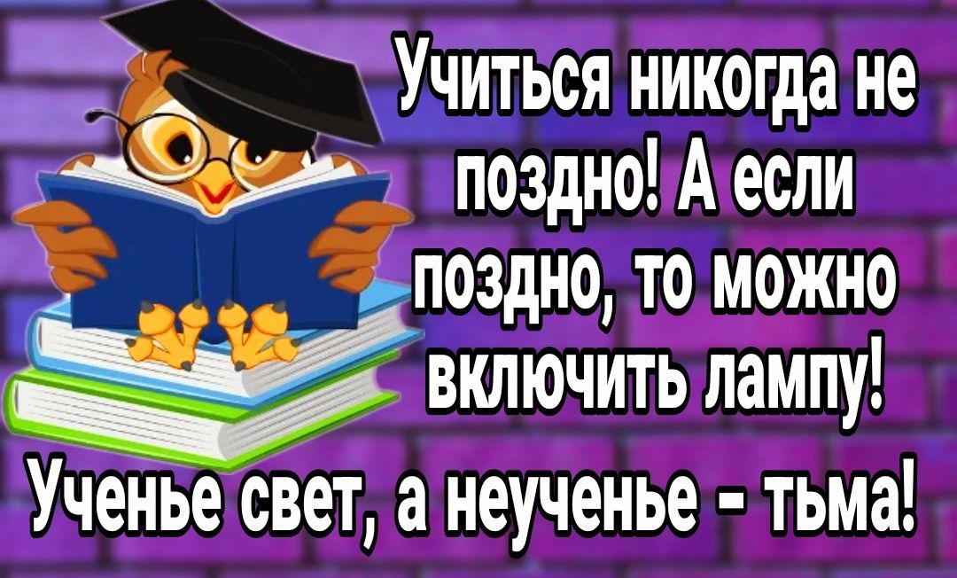 УЧИТЬСЯ никогда не поздно А если поздно то можно включить лампу УчеНье свет а неученье тьма