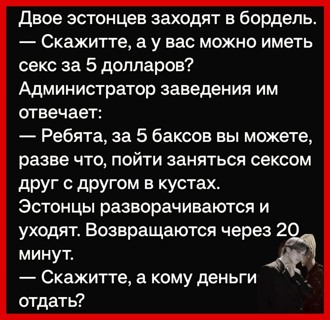 Двое эстонцев заходят в бордель Скажитте а у вас можно иметь секс за 5 долларов Администратор заведения им отвечает Ребята за 5 баксов вы можете разве ЧТО ПОЙТИ ЗЗНЯТЬСЯ СЕКСОМ друг с другом в кустах Эстонцы разворачиваются и уходят Возвращаются через 20 минут Скажитте а кому деньги отдать