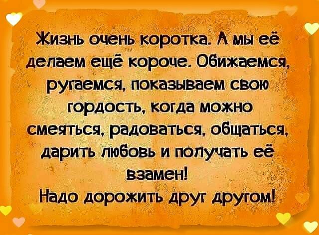 Жизнь очень коротка А мы её делаем ешё короче Обижаемся ругаемся показываем свою гордость когда можно смеяться радонаться общаться дарить любовь и получать её взамен Надо дорожить друг другом