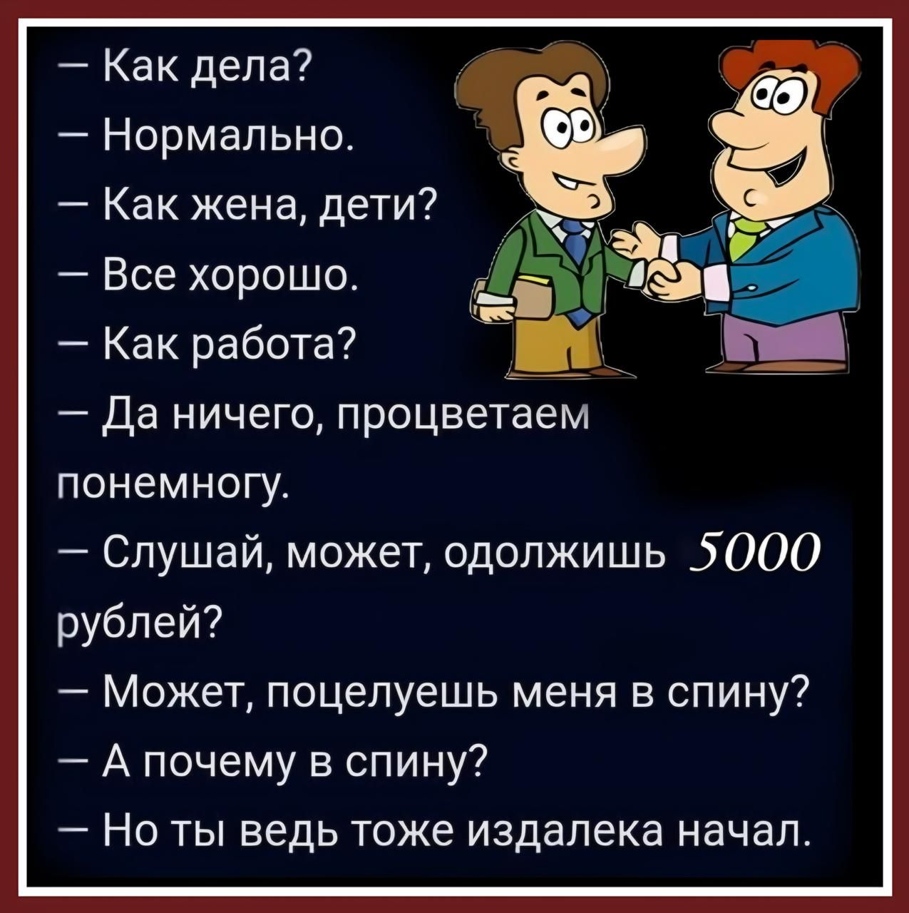 Как дела Нормально Как жена дети 3 Все хорошо а Как работа Ва Да ничего процветаем понемногу Слушай может одолжишь 5000 рублей Может поцелуешь меня в спину А почему в спину Но ты ведь тоже издалека начал