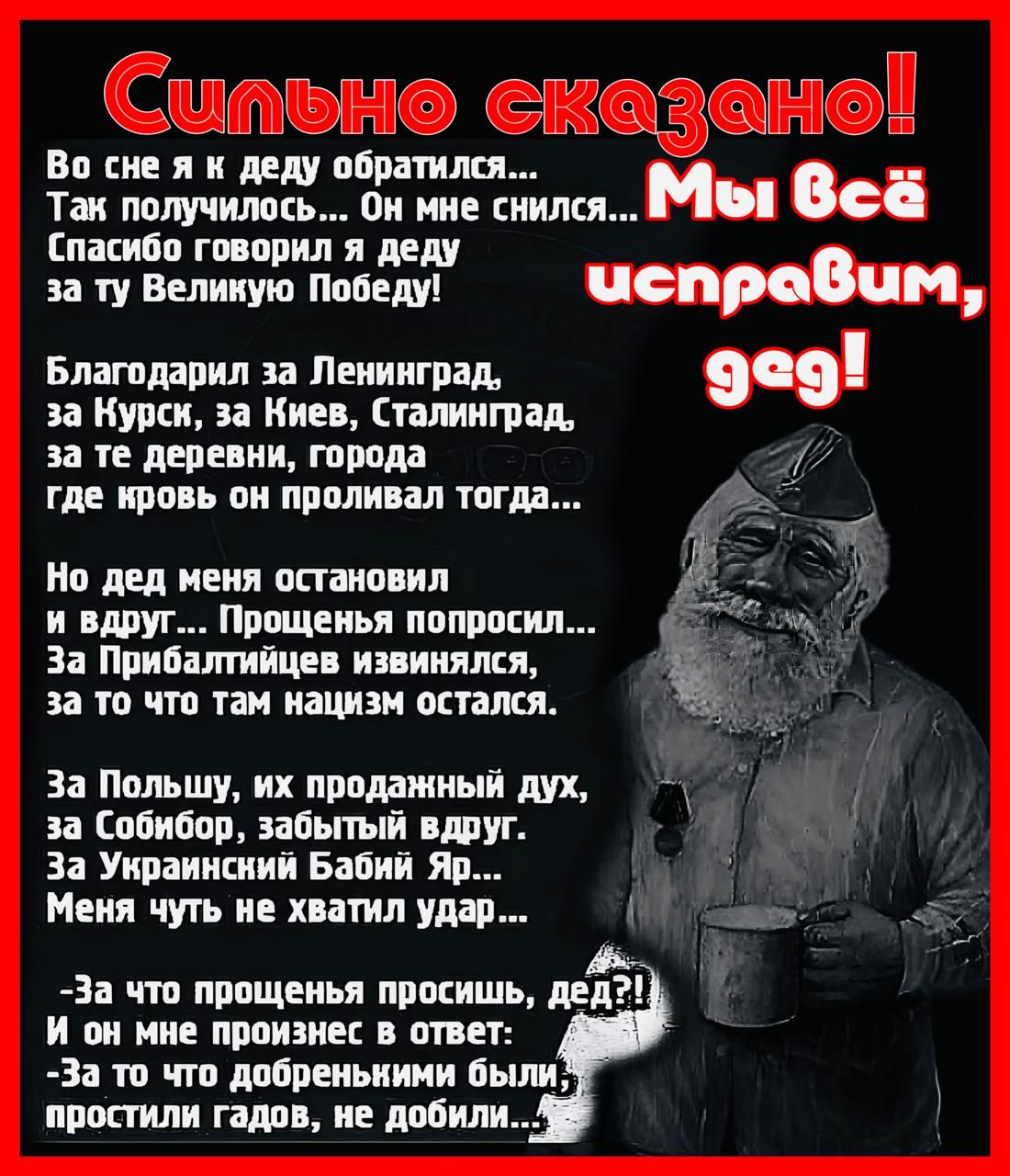 т Во сне я к деду обратился В Так получилось Он мне снился Мы всё Спасибо говорил я деду за ту Велиную Победу чспровим Благодарил за Ленинград 909 за Курск за Киев Сталинград за те деревни города где кровь он проливал тогда Но дед меня остановил и вдруг Прощенья попросил За Прибалтийцев извинялся за то что там нацизм остался За Польшу их продажный 