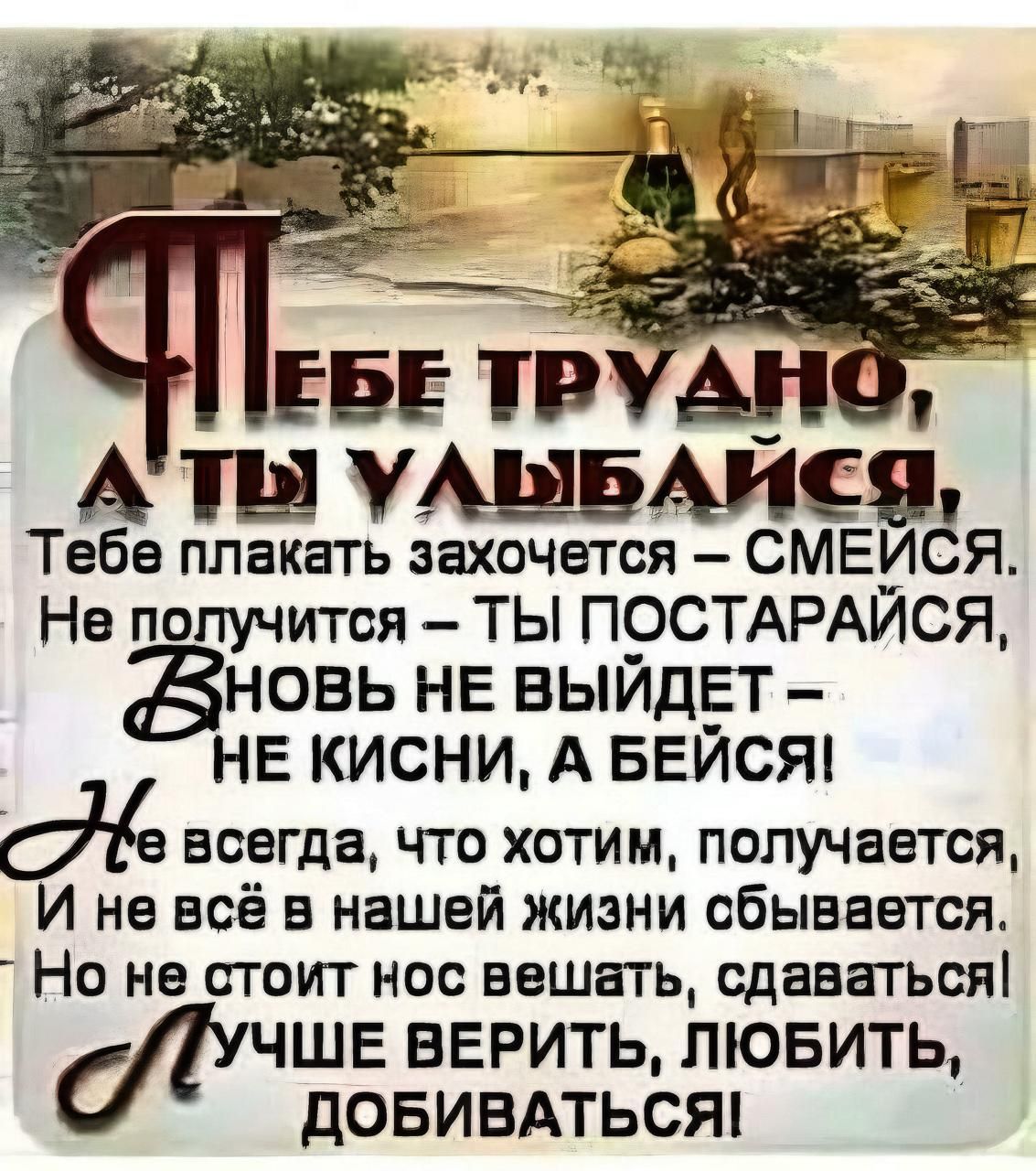 АТЫ АШБАИСЯ Тебе плакать захочется СМЕИСЯ Не получится ТЫ ПОСТАРАИСЯ ЗНОВЬ НЕ ВЫЙДЕТ НЕ КИСНИ А БЕЙСЯ дё всегда что хотим получается И не всё в нашей жизни сбывается Но не стоит нос вешать сдаваться ЧШЕ ВЕРИТЬ ЛЮБИТЬ ДОБИВАТЬСЯ