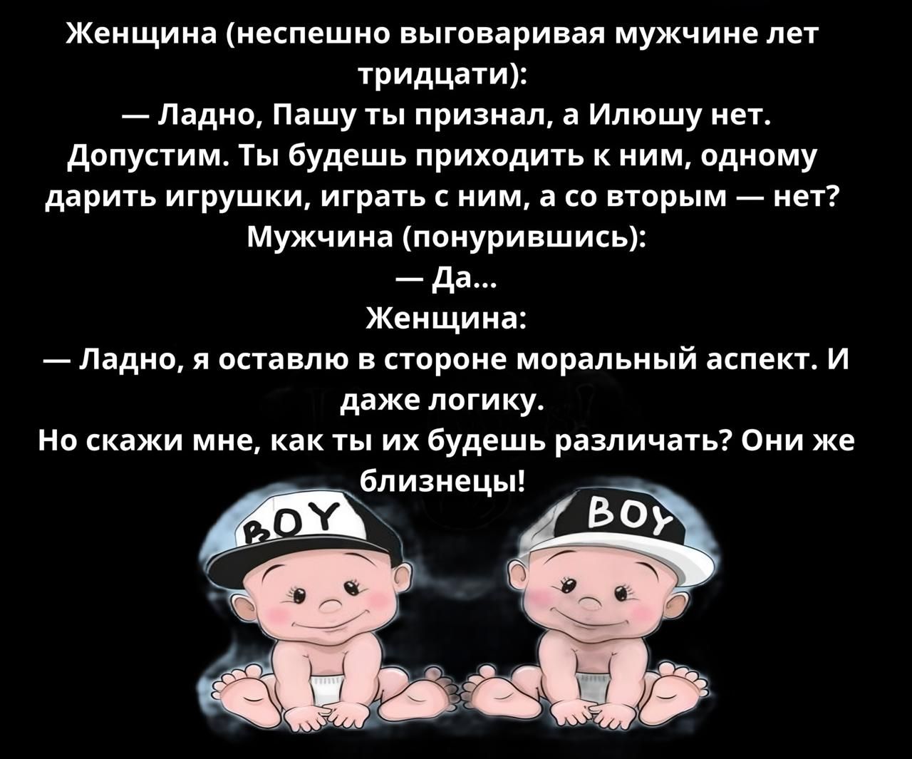 Женщина неспешно выговаривая мужчине лет тридцати Ладно Пашу ты признал а Илюшу нет Допустим Ты будешь приходить к ним одному дарить игрушки играть с ним а со вторым нет Мужчина понурившись Да Женщина Ладно я оставлю в стороне моральный аспект И даже логику Но скажи мне как ты их будешь различать Они же дбпизиецы