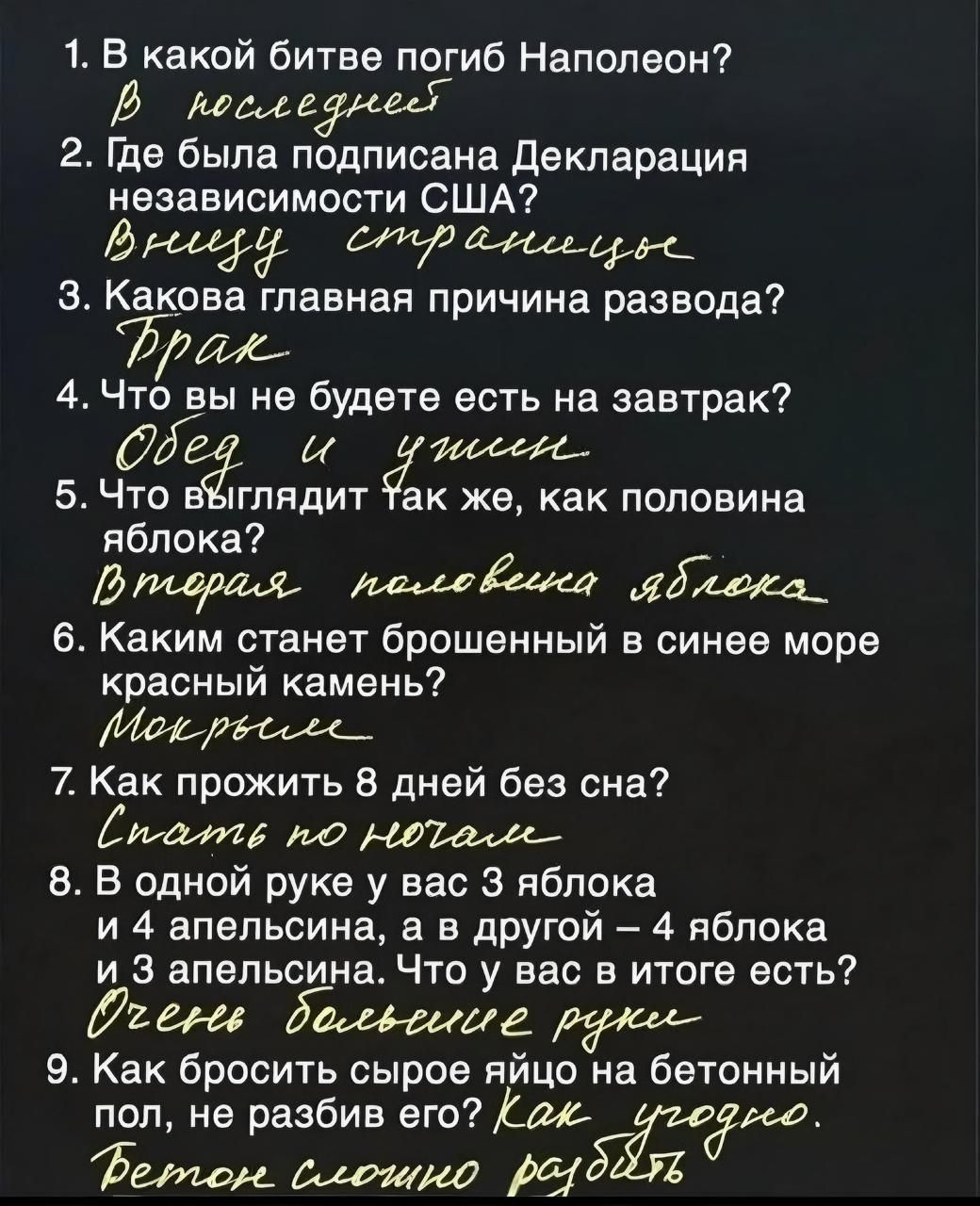 1 В какой битве погиб Наполеон В последнве 2 Где была подписана Декларация независимости США дщ ср аеер З Какова главная причина развода Драж 4 Что вы не будете есть на завтрак Ё иоее 5 ЧЁО иглядит Так же как половина яблока В падрахя пвхловенка адиока_ 6 Каким станет брошенный в синее море красный камень Меб рессее_ 7 Как прожить 8 дней без сна та