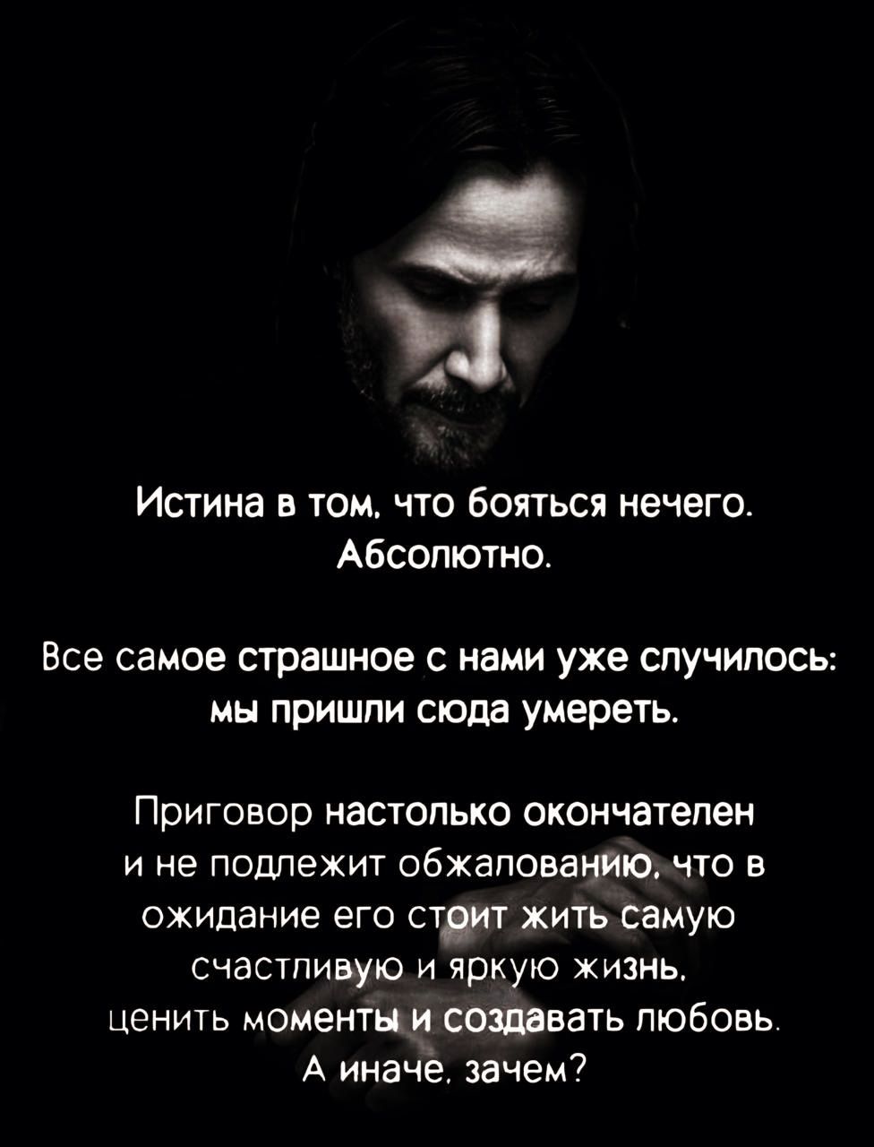 Истина в том. Что бояться нечего. Абсолютно. Все самое страшное с нами уже случилось: мы пришли сюда умереть. Приговор настолько окончателен и не подлежит обжеповбнйю. Что в ожидание его стрит жить самую счастливую и яркую жизнь, ценить моментыи создавать любовь. А иначё. Зачем?