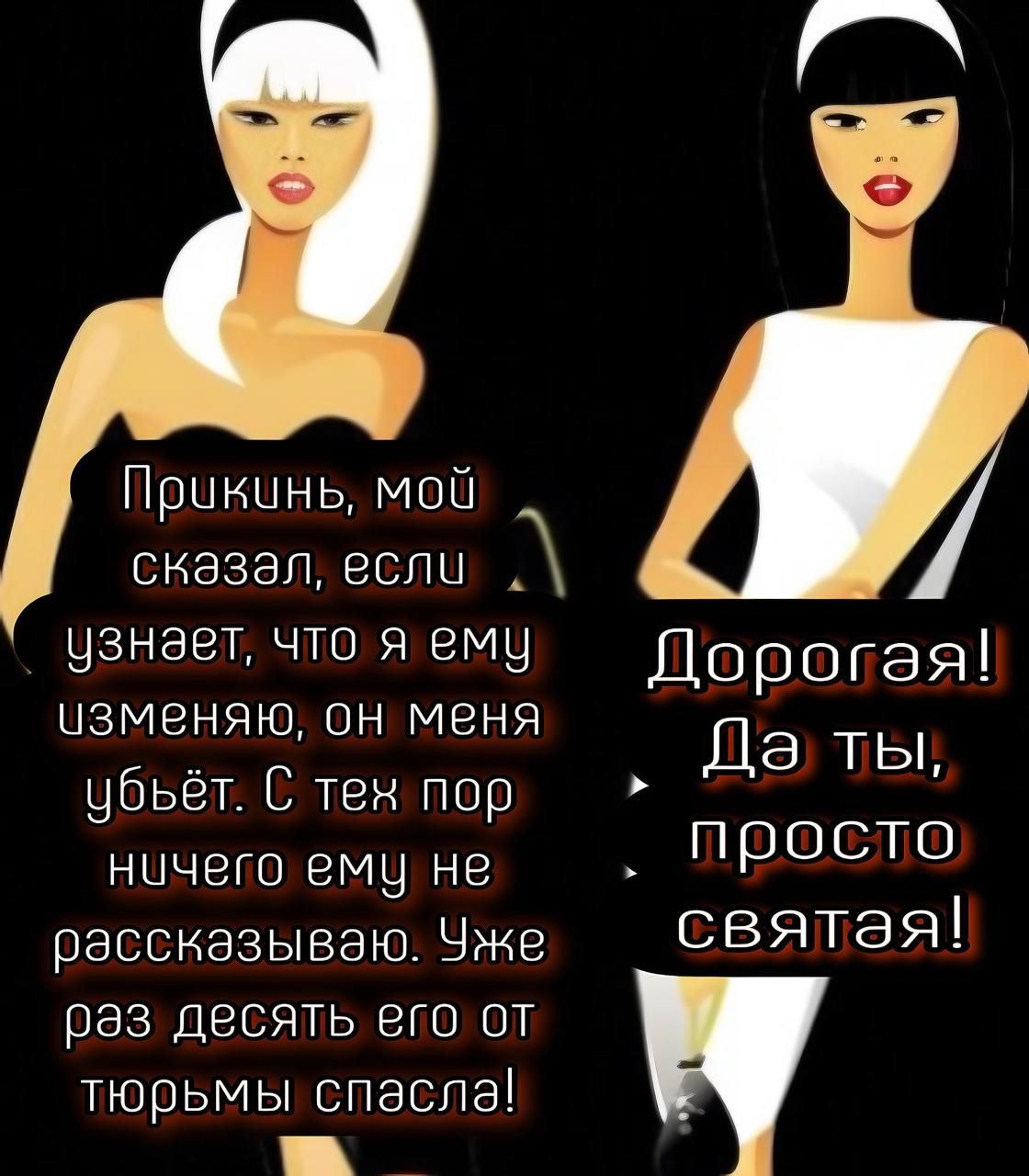 Прикинь, мой сказал, если узнает, что я ему изменяю, он меня убьёт. С тех пор ничего ему не рассказываю. Уже раз десять его от тюрьмы спасла! Дорогая! Да ты, просто святая!