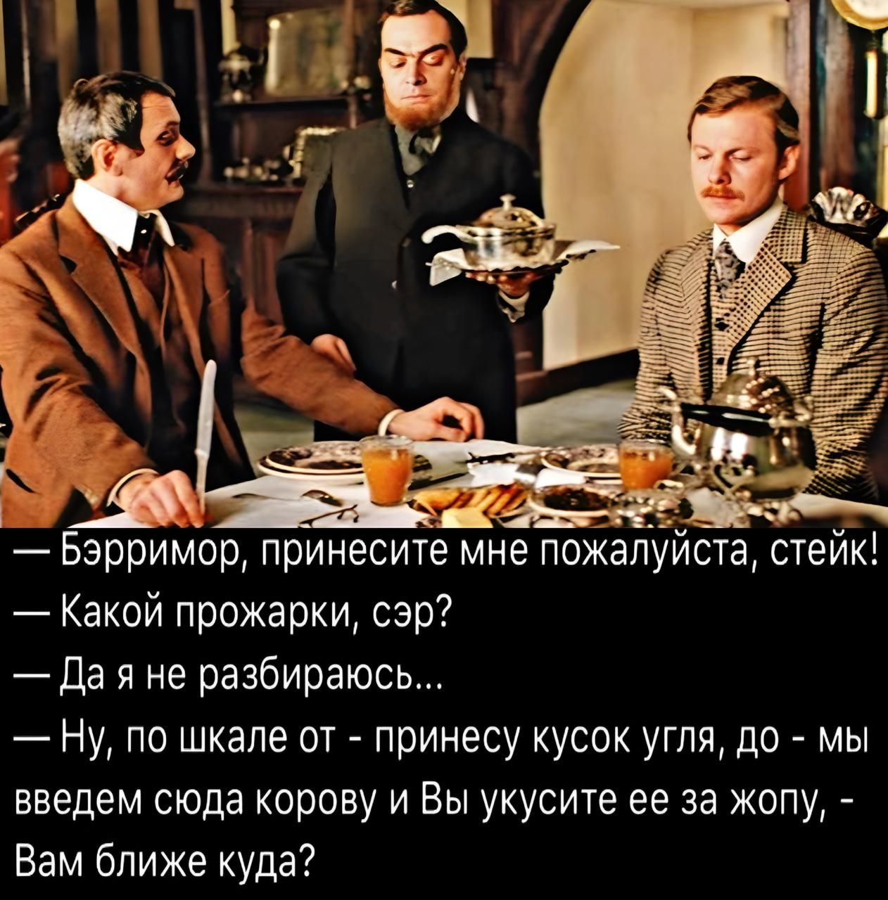 — Бэрримор, принесите мне пожалуйста, стейк! — Какой прожарки, сэр? — Да я не разбираюсь... — Ну, по шкале от - принесу кусок угля, до - мы введем сюда корову и Вы укусите ее за жопу, - Вам ближе куда?