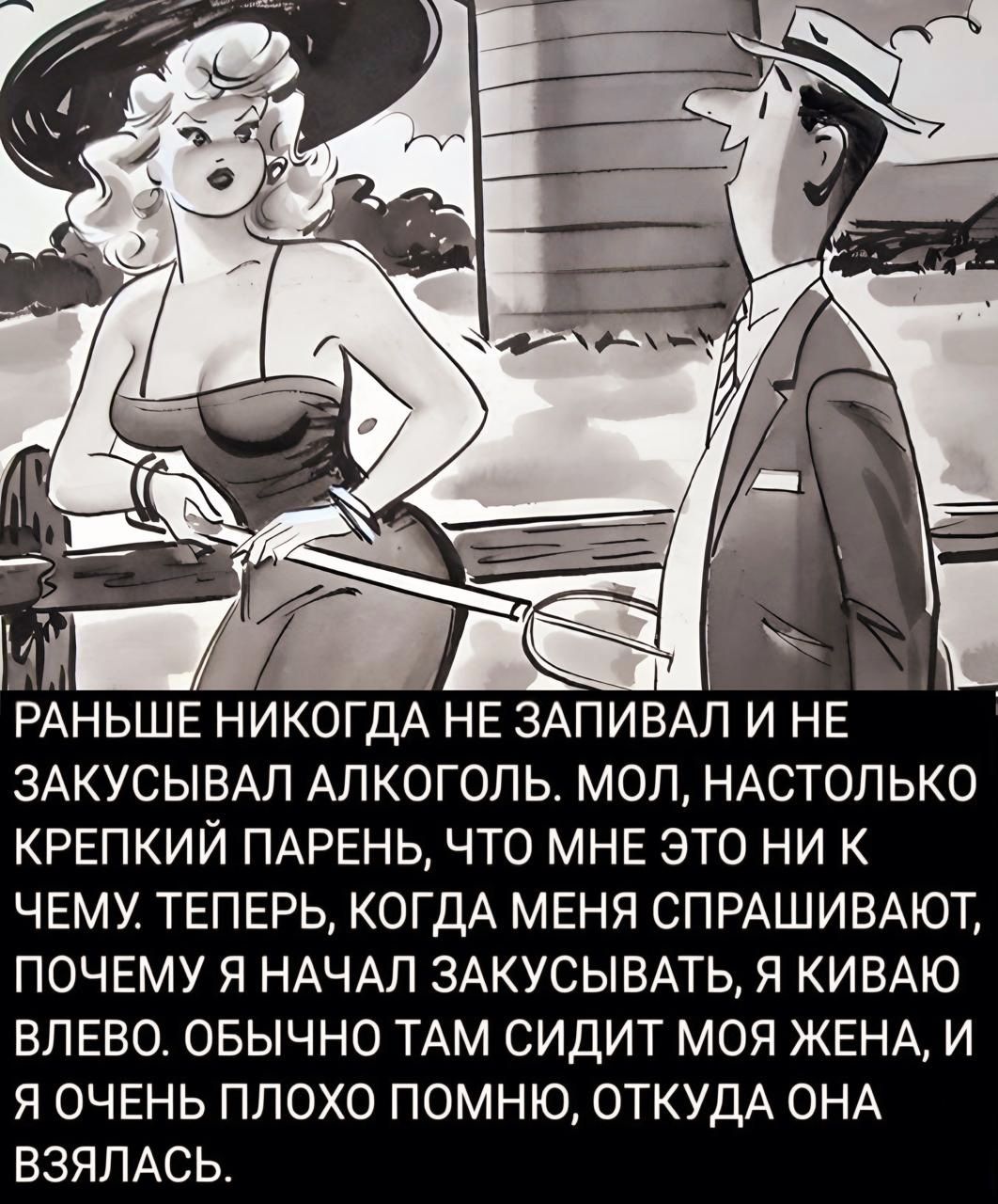 РАНЬШЕ НИКОГДА НЕ ЗАПИВАЛ И НЕ ЗАКУСЫВАЛ АЛКОГОЛЬ. МОЛ, НАСТОЛЬКО КРЕПКИЙ ПАРЕНЬ, ЧТО МНЕ ЭТО НИ К ЧЕМУ. ТЕПЕРЬ, КОГДА МЕНЯ СПРАШИВАЮТ, ПОЧЕМУ Я НАЧАЛ ЗАКУСЫВАТЬ, Я КИВАЮ ВЛЕВО. Обычно там СИДИТ МОЯ ЖЕНА, И Я ОЧЕНЬ ПЛОХО ПОМНЮ, ОТКУДА ОНА ВЗЯЛАСЬ.