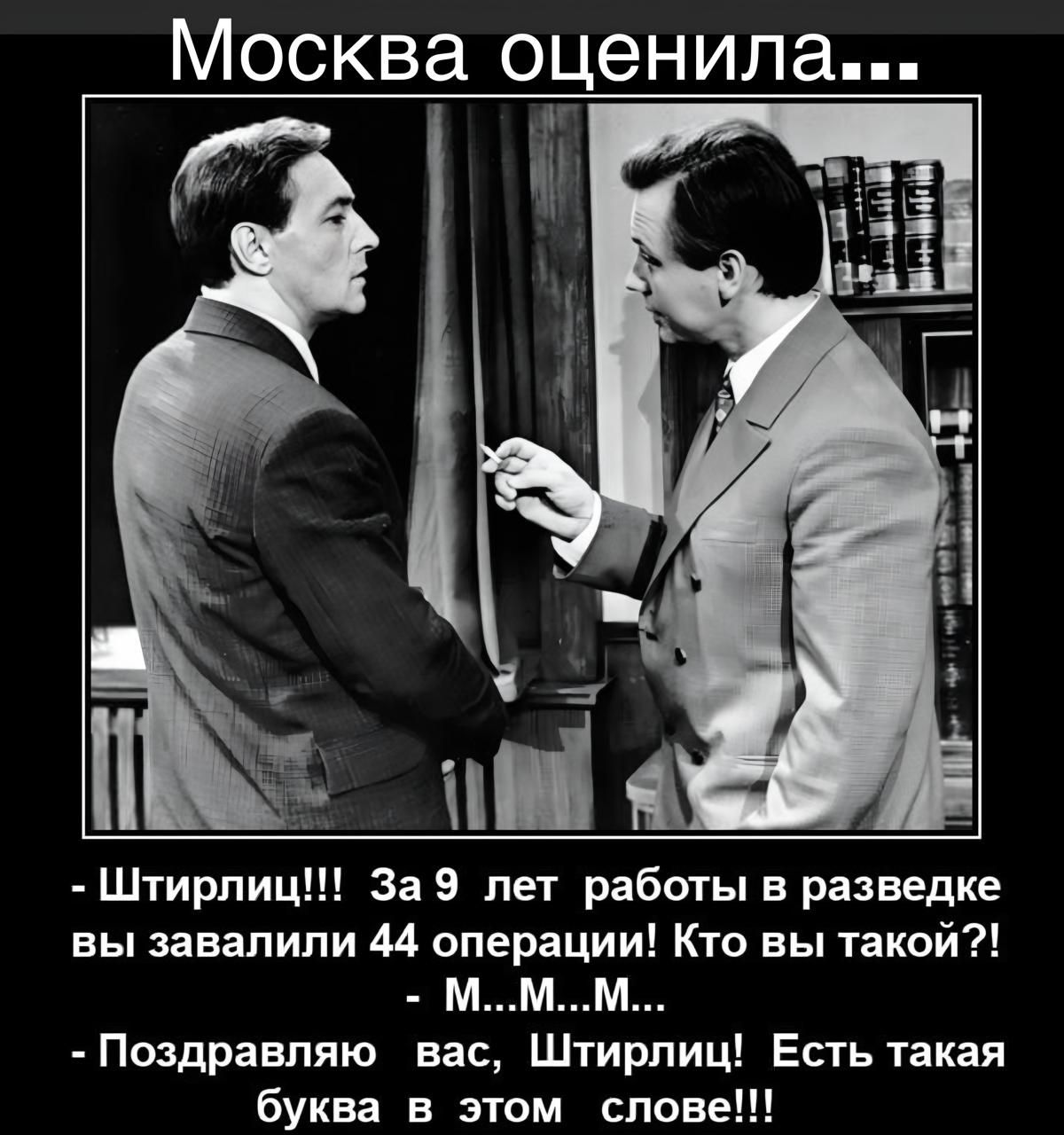 Москва оценила...

- Штирлиц!!! За 9 лет работы в разведке вы завалили 44 операции! Кто вы такой?!
- М...М...М...

- Поздравляю вас, Штирлиц! Есть такая буква в этом слове!!!