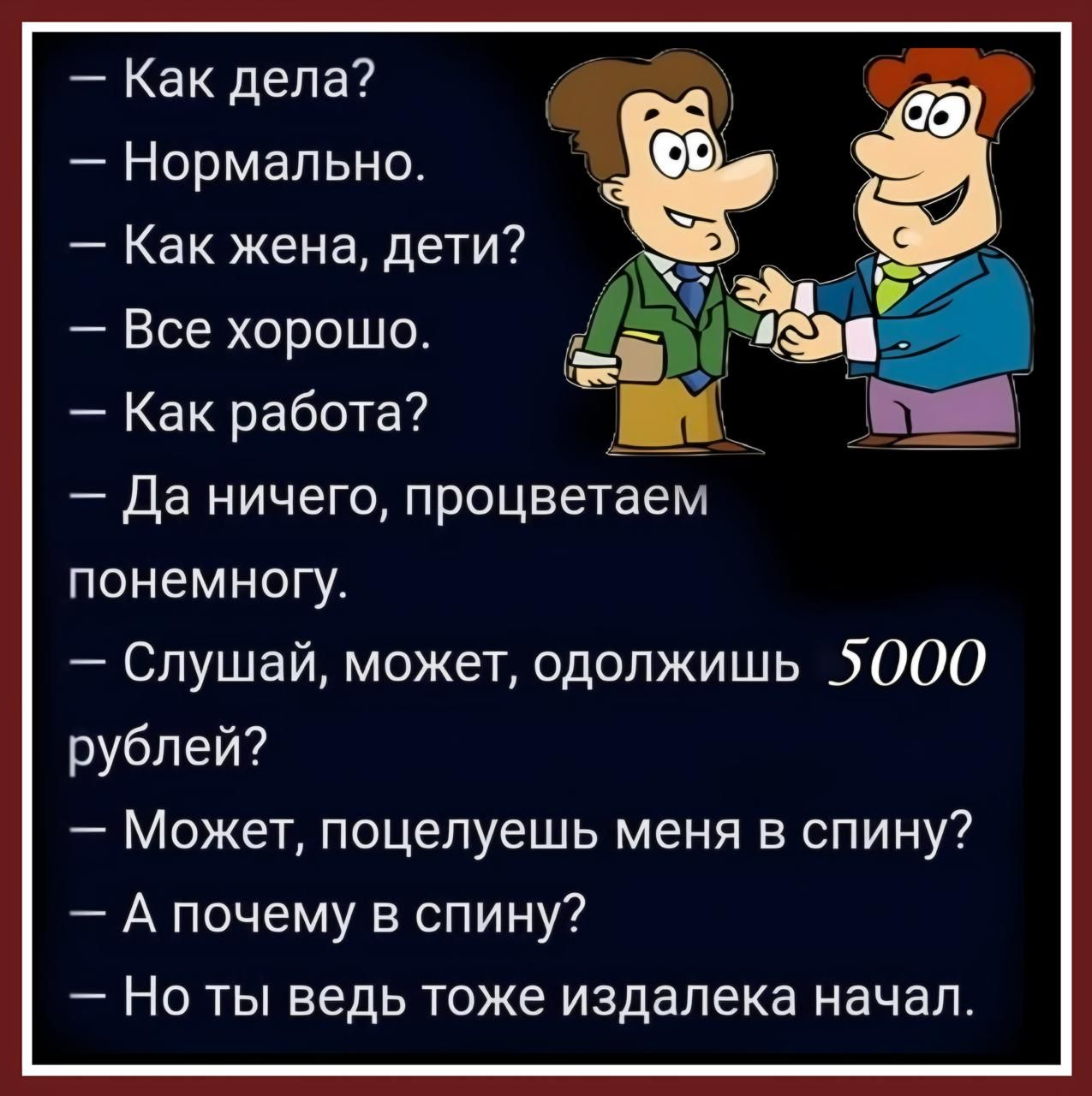 — Как дела?
— Нормально.
— Как жена, дети?
— Все хорошо.
— Как работа?
— Да ничего, процветаем понемногу.
— Слушай, может, одолжишь 5000 рублей?
— Может, поцелуешь меня в спину?
— А почему в спину?
— Но ты ведь тоже издалека начал.