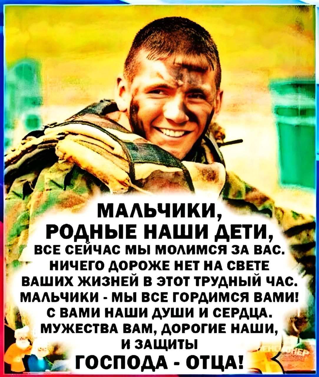 МАЛЬЧИКИ, РОДНЫЕ НАШИ ДЕТИ, ВСЕ СЕЙЧАС МЫ МОЛИМСЯ ЗА ВАС. НИЧЕГО ДОРОЖЕ НЕТ НА СВЕТЕ ВАШИХ ЖИЗНЕЙ В ЭТОТ ТРУДНЫЙ ЧАС. МАЛЬЧИКИ - МЫ ВСЕ ГОРДИМСЯ ВАМИ! С ВАМИ НАШИ ДУШИ И СЕРДЦА. МУЖЕСТВА ВАМ, ДОРОГИЕ НАШИ, И ЗАЩИТИ ГОСПОДА - ОТЦА!