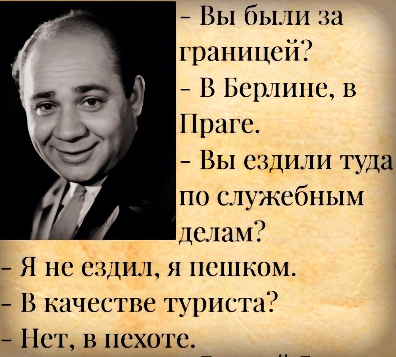 - Вы были за границей? 
- В Берлине, в Праге. 
- Вы ездили туда по служебным делам? 
- Я не ездил, я пешком. 
- В качестве туриста? 
- Нет, в походе.