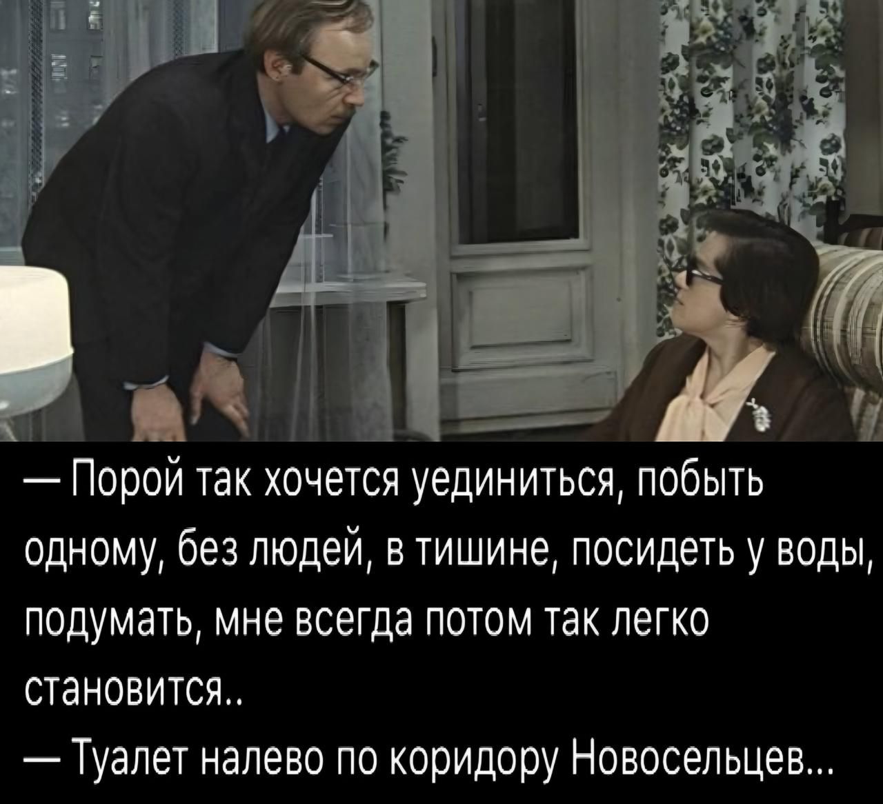 — Порой так хочется уединиться, побыть одному, без людей, в тишине, посидеть у воды, подумать, мне всегда потом так легко становится.. 
— Туалет налево по коридору Новосельцев...
