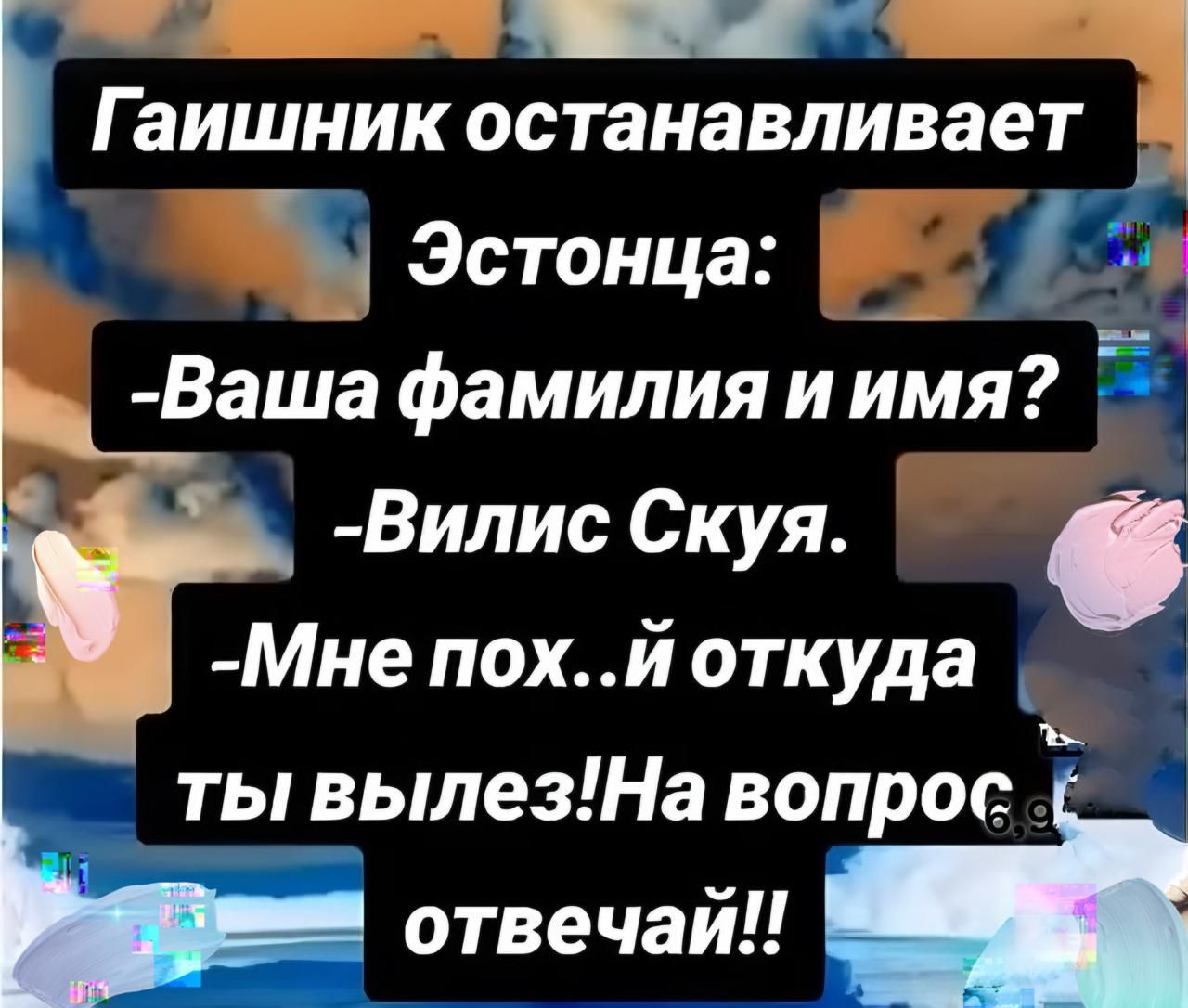Гайшник останавливает Эстонца:
- Ваша фамилия и имя?
- Вилис Скую.
- Мне пох..й откуда ты вылез! На вопрос отвечай!!