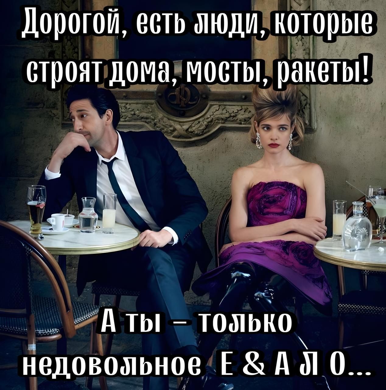 Дорогой, есть люди, которые строят дома, мосты, ракеты! А ты – только недовольное E & A ∆ O...