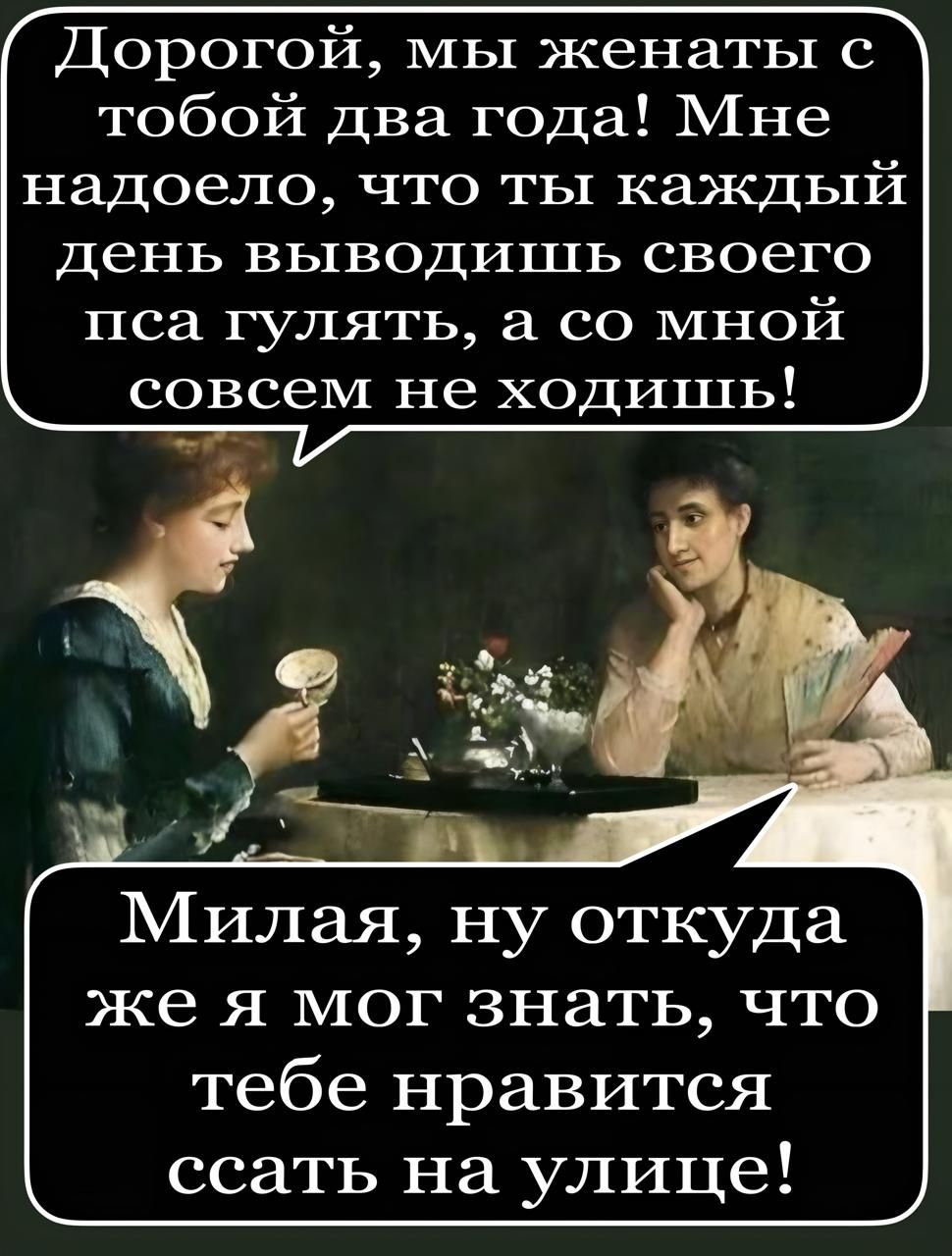 Дорогой, мы женаты с тобой два года! Мне надоело, что ты каждый день выводишь своего пса гулять, а со мной совсем не ходишь!

Милая, ну откуда же я мог знать, что тебе нравится ссать на улице!