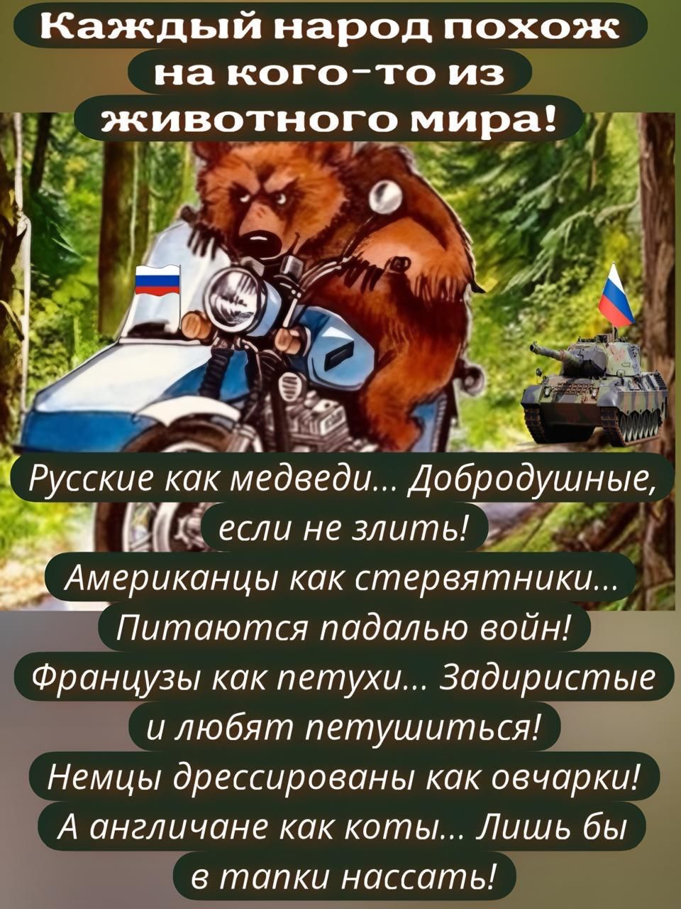 Каждый народ похож на кого-то из животного мира!

Русские как медведи... Добродушные, если не злить!
Американцы как стерволки... Питаются падалью войн!
Французы как петухи... Задиристые и любят петушиться!
Немцы дрессированные как овечки!
А англичане как коты... Лишь бы в танки нассать!