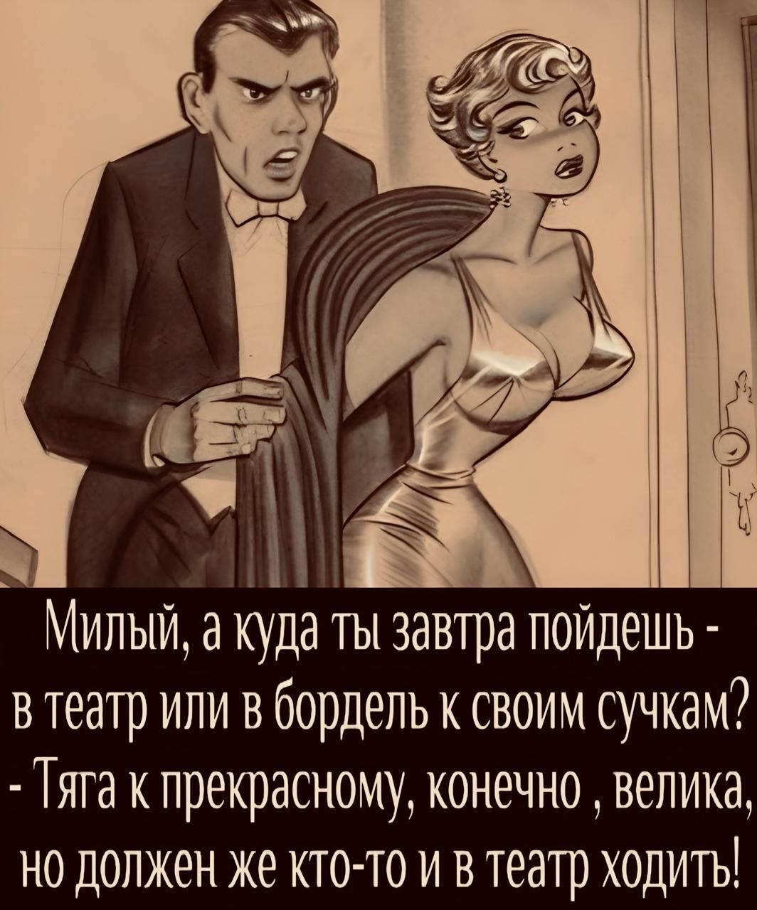 Милый, а куда ты завтра пойдёшь - в театр или в бордель к своим сучкам? - Тяга к прекрасному, конечно, велика, но должен же кто-то и в театр ходить!