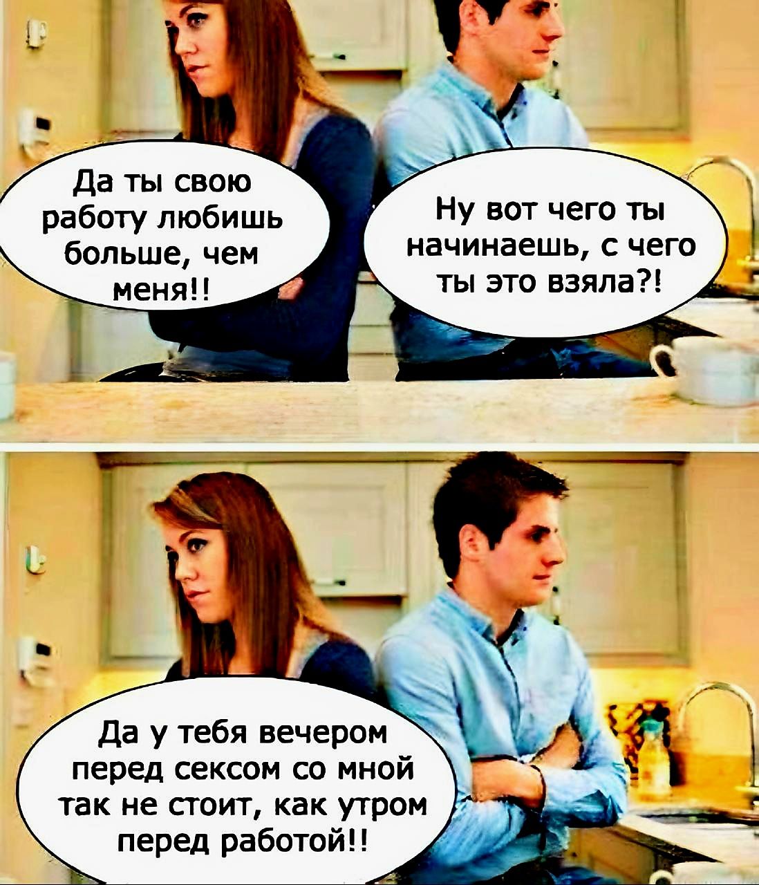 Да ты свою работу любишь больше, чем меня!!
Ну вот чего ты начинаешь, с чего ты это взяла?!
Да у тебя вечером перед сексом со мной так не стоит, как утром перед работой!!
