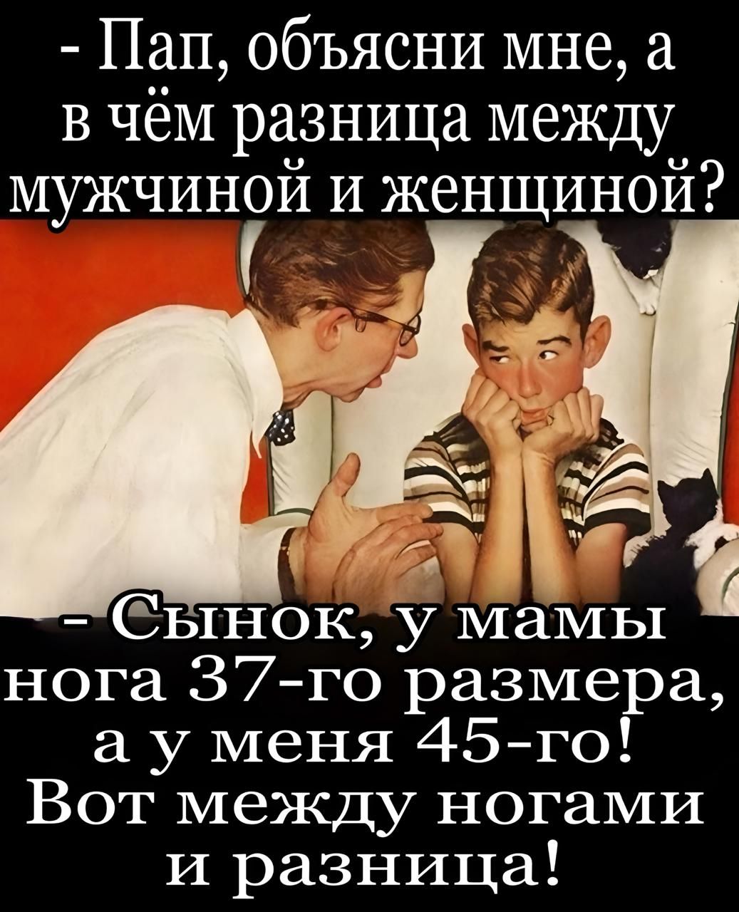 - Пап, объясни мне, а в чём разница между мужчиной и женщиной?
- Сынок, у мамы нога 37-го размера, а у меня 45-го! Вот между ногами и разница!