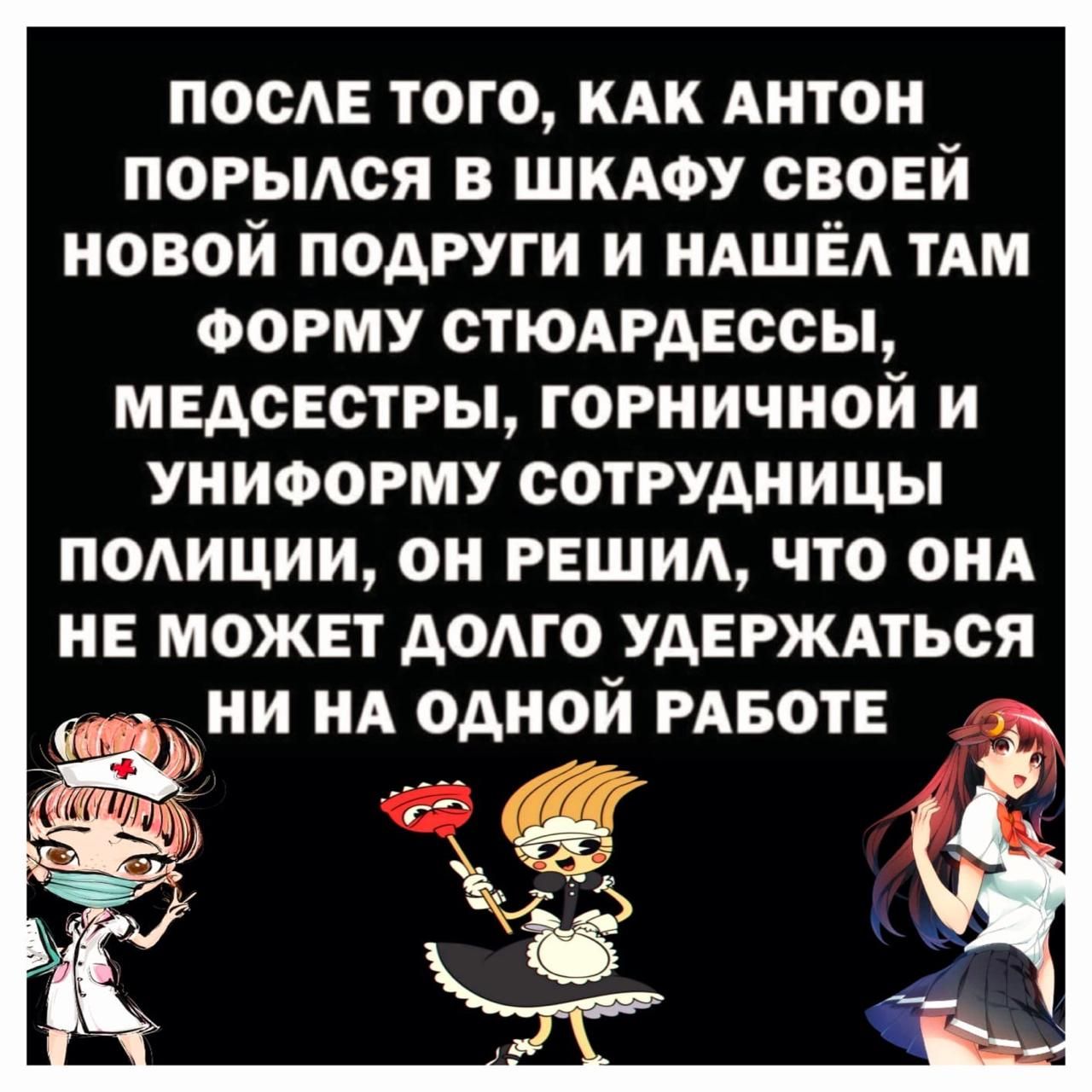 ПОСЛЕ ТОГО, КАК АНТОН ПОРЫЛСЯ В ШКАФУ СВОЕЙ НОВОЙ ПОДРУГИ И НАШЁЛ ТАМ ФОРМУ СТЮАРДЕССЫ, МЕДСЕСТРЫ, ГОРНИЧНОЙ И УНИФОРМУ СОТРУДНИЦЫ ПОЛИЦИИ, ОН РЕШИЛ, ЧТО ОНА НЕ МОЖЕТ ДОЛГО УДЕРЖАТЬСЯ НИ НА ОДНОЙ РАБОТЕ