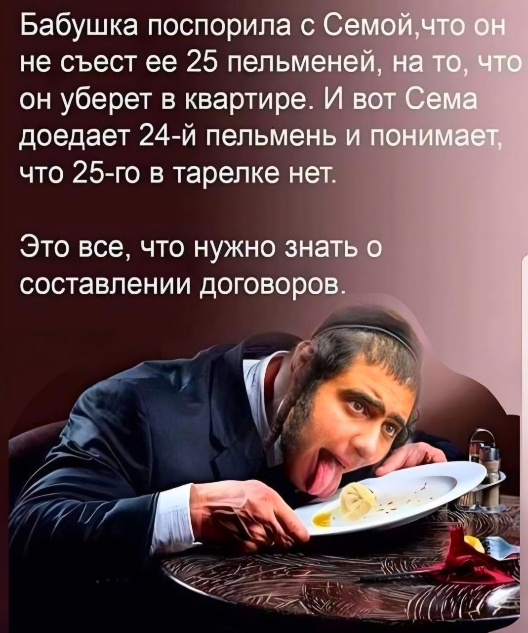 Бабушка поспорила с Семой, что он не съест ее 25 пельменей, на то, что он уберет в квартире. И вот Сема доедает 24-й пельмень и понимает, что 25-го в тарелке нет.

Это все, что нужно знать о составлении договоров.