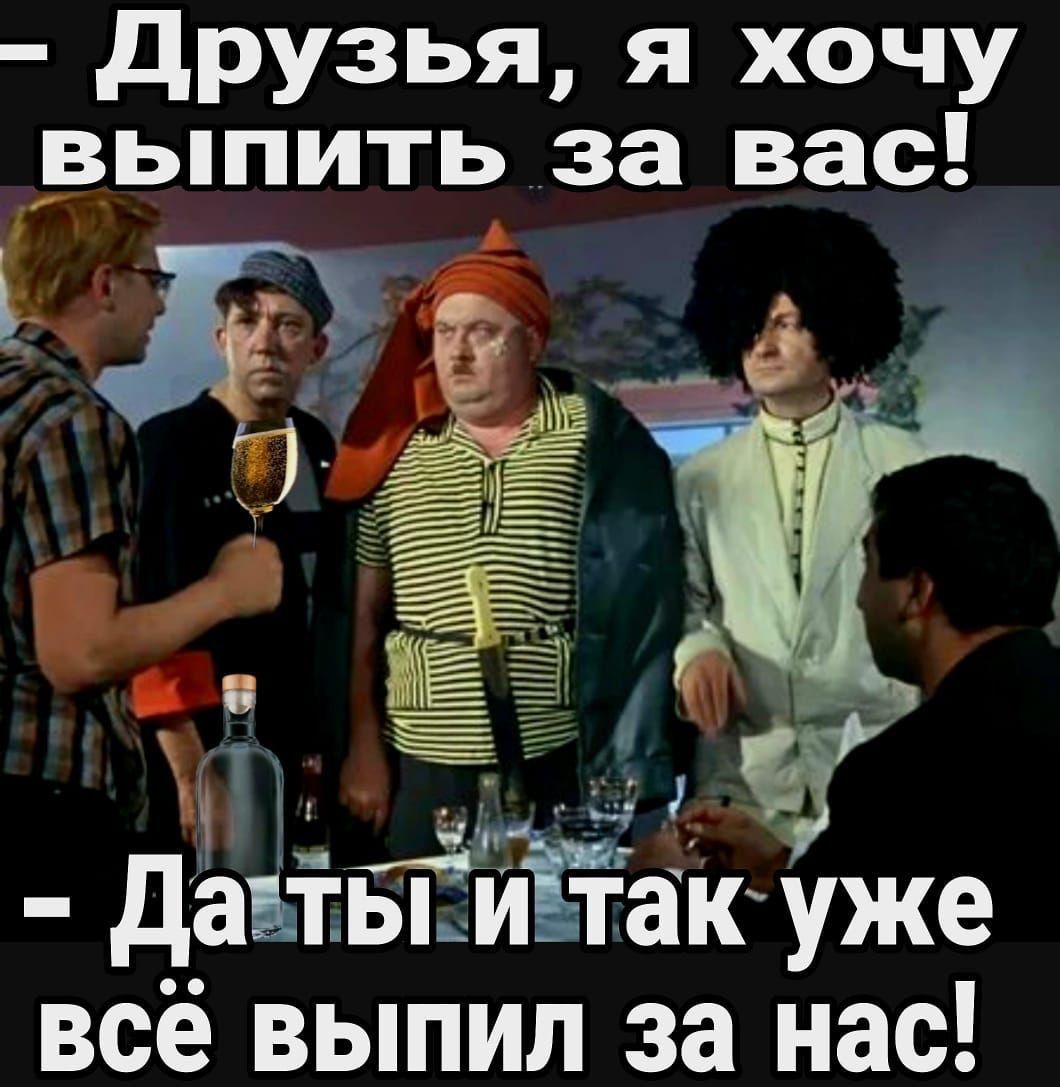 – Друзья, я хочу выпить за вас!  
– Да ты и так уже всё выпил за нас!