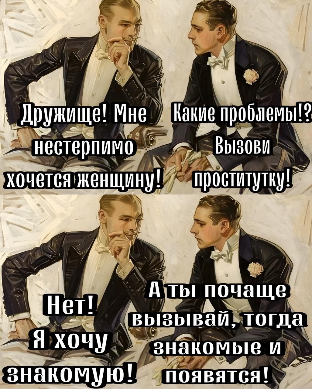 Дружище! Мне нестерпимо хочется женщину! Какие проблемы!? Вызови проститутку! Нет! Я хочу знакомую! А ты почаще вызывай, тогда знакомые и появятся!