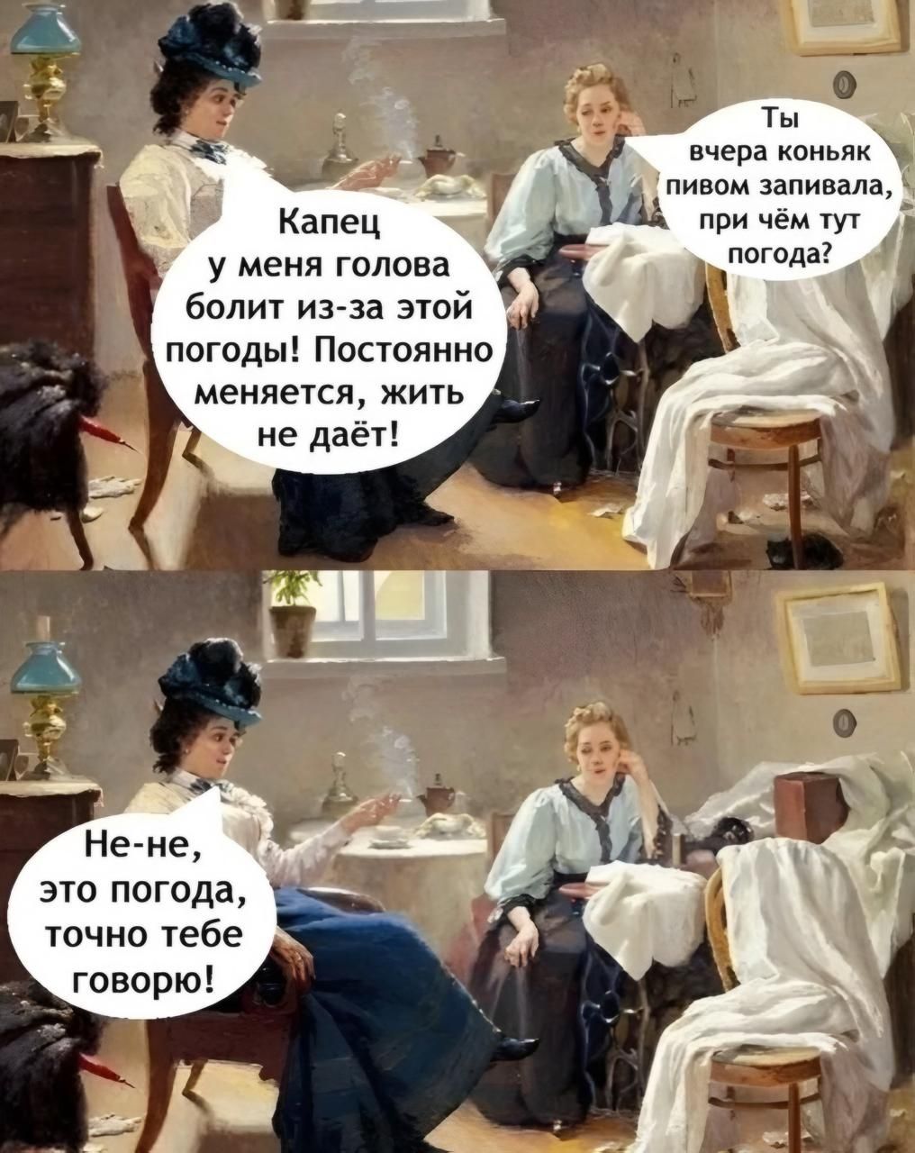 Капец у меня голова болит из-за этой погоды! Постоянно меняется, жить не даёт! Ты вчера коньяк пивом заливала, при чём тут погода? Не-не, это погода, точно тебе говорю!