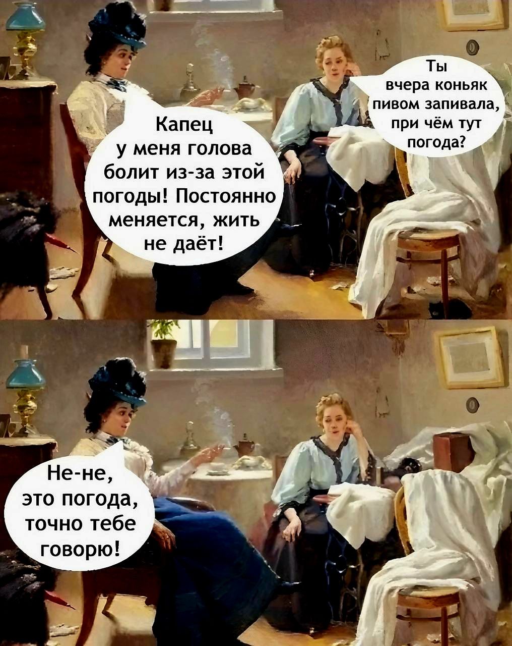 Капец у меня голова болит из-за этой погоды! Постоянно меняется, жить не даёт!
Ты вчера коньяк пивом запивала, при чём тут погода?
Не-не, это погода, точно тебе говорю!