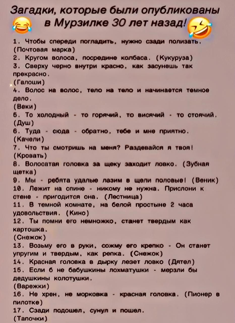 1. Чтобы спереди погладить, нужно сзади полизать. (Почтовая марка)  
2. Кругом волоса, посредине колбаса. (Кукуруза)  
3. Сверху черное внутри красное, как зазвучит так прекрасно. (Галоши)  
4. Волос на волос, тело на тело и начинается темное дело. (Веки)  
5. То холодный - то горячий, то висит - то оттопленный. (Душ)  
6. Туда-сюда - обратно, тебе и мне приятно. (Качели)  
7. Что ты смотришь на меня? Разделяйся в тапок! (Тень)  
8. Волоколапая головка за щеку заходит ловко. (Зубная щетка)  
9. Мы - работая удалёшь лазим на щели половые! (Веник)  
10. Лежит на спине - никому не видно, под краем - пригоден он. (Лестница)  
11. Я несёт на себе нарышку, на белой простыне 2 кукурузки! (Кино)  
12. Возьму его немножко, станет редкой как картошка. (Снежок)  
13. Возьму его в руки, схожу его крепко - Он станет  (недостаёт текста)  
14. Лежит на полке - тянет в дырку лесной! (Дятел)  
15. Шарик - не морковь, красная головка, (Пионер в футболке)  
16. Я - сок, сладкий, новой, как репка. (Снежок)