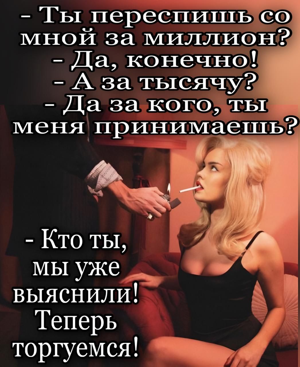- Ты переспишь со мной за миллион?
- Да, конечно!
- А за тысячу?
- Да за кого, ты меня принимаешь?

- Кто ты, мы уже выяснили! Теперь торгуемся!