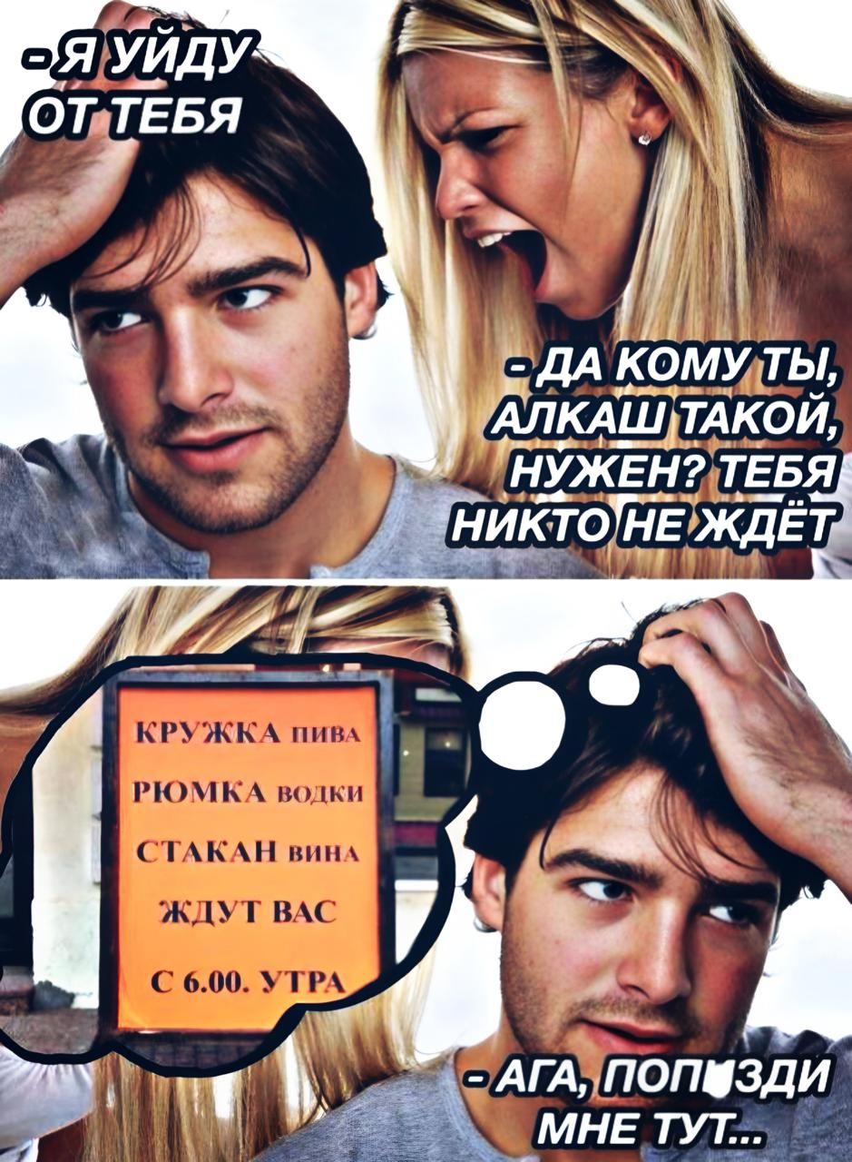 Я уйду от тебя
- Да кому ты, алкаш такой, нужен? Тебя никто не ждёт

КРУЖКА ПИВА
РИОМКА ВОДКИ
СТАКАН ВИНА
ЖДУТ ВАС
С 6.00 УТРА
- Ага, попизди мне тут...
