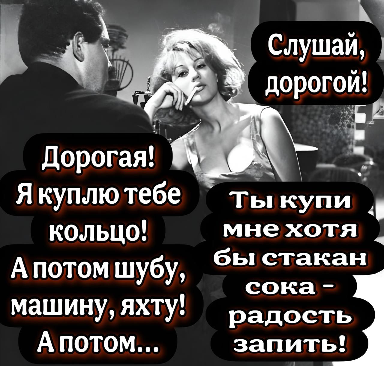 Слушай, дорогой! Дорогая! Я куплю тебе кольцо! А потом шубу, машину, яхту! А потом... Ты купи мне хотя бы стакан сока - радость запить!