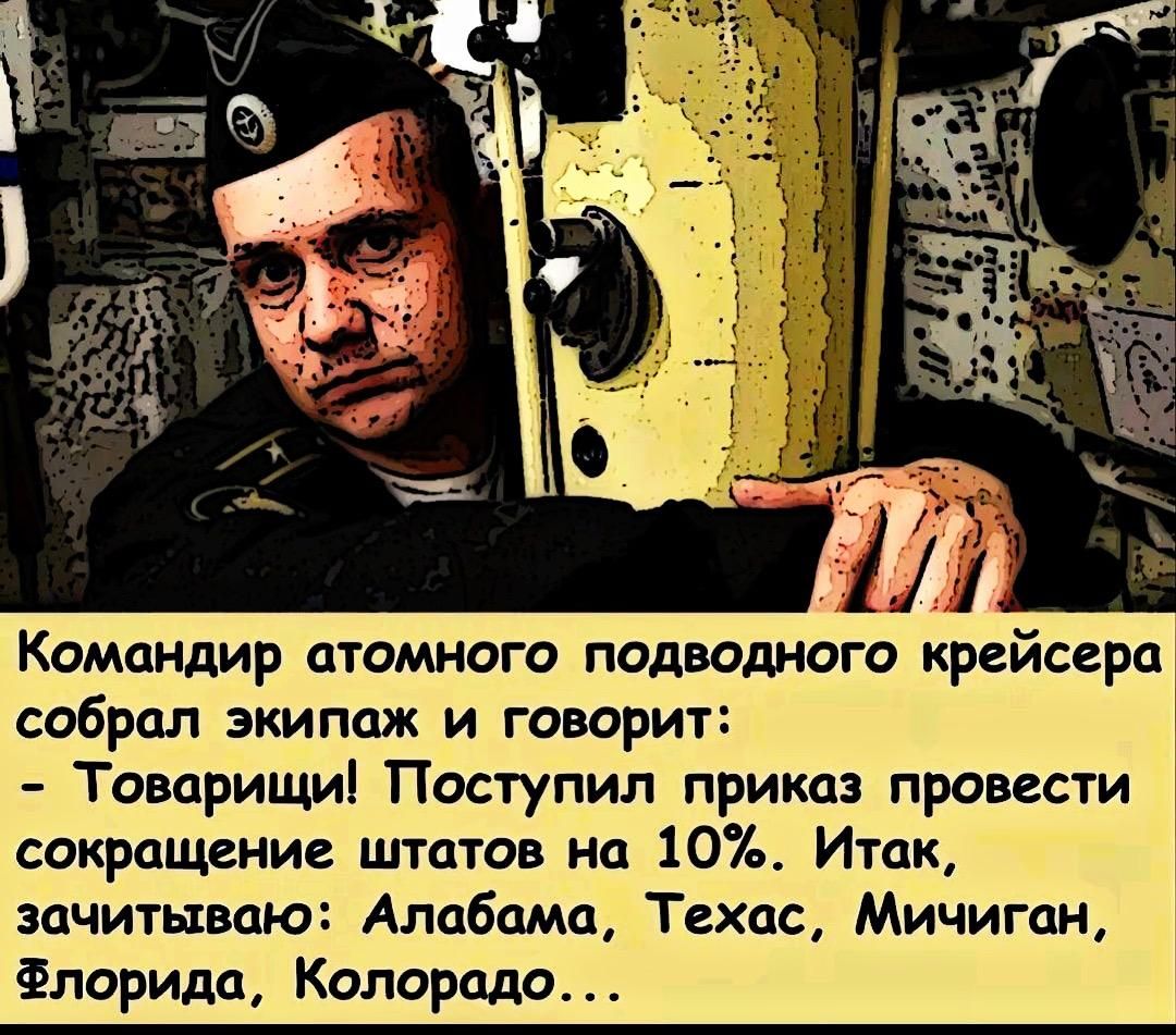 Командир атомного подводного крейсера собрал экипаж и говорит:
- Товарищи! Поступил приказ провести сокращение штатов на 10%. Итак, зачитываю: Алабама, Техас, Мичиган, Флорида, Колорадо...