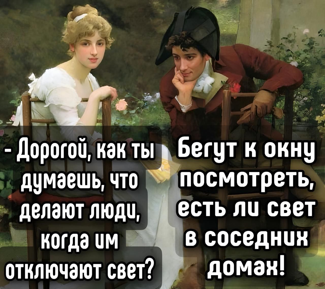 - Дорогой, как ты думаешь, что делают люди, когда им отключают свет? Бегут к окну посмотреть, есть ли свет в соседних домах!