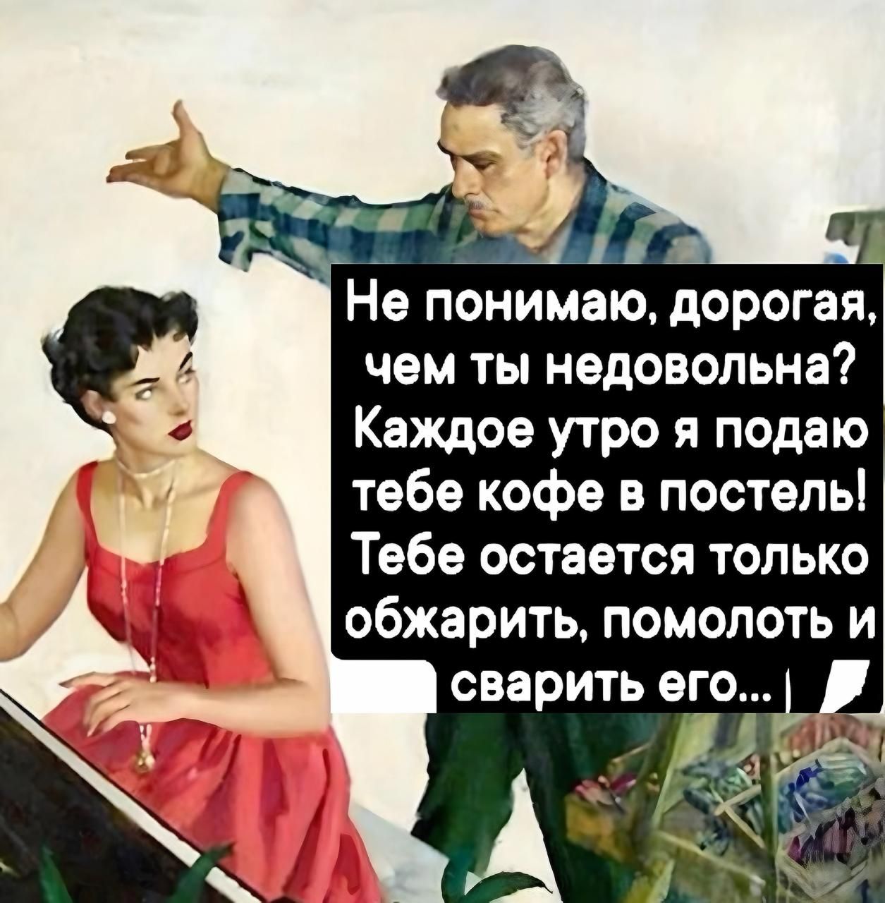 Не понимаю, дорогая, чем ты недовольна? Каждое утро я подаю тебе кофе в постель! Тебе остается только обжарить, помолоть и сварить его...