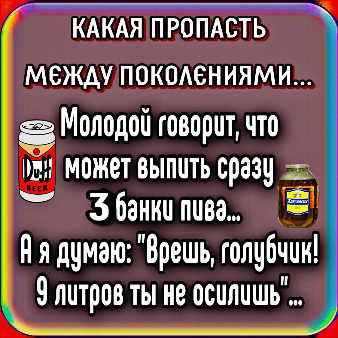 КАКАЯ ПРОПАСТЬ МЕЖДУ ПОКОЛЕНИЯМИ...
Молодой говорит, что может выпить сразу 3 банки пива...
А я думаю: 